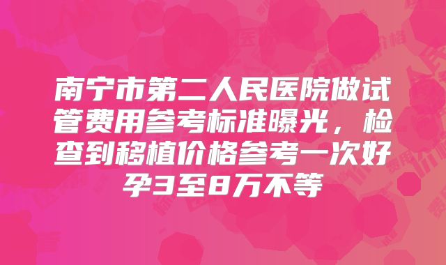 南宁市第二人民医院做试管费用参考标准曝光,检查到移植价格参考一次好孕3至8万不等