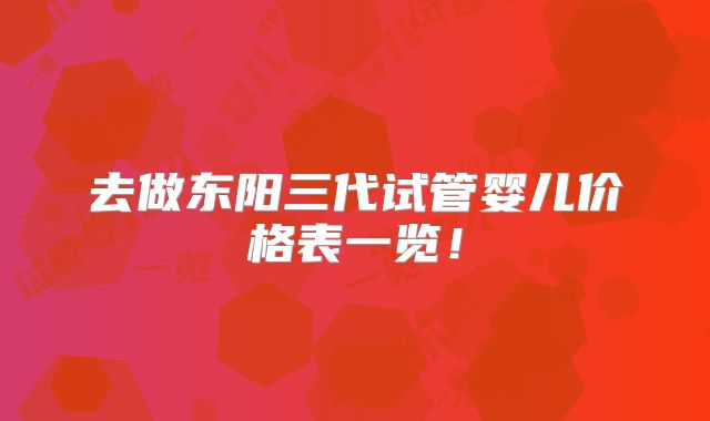 去做东阳三代试管婴儿价格表一览！