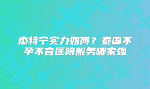 杰特宁实力如何?泰国不孕不育医院服务哪家强