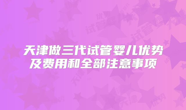 天津做三代试管婴儿优势及费用和全部注意事项