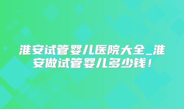 淮安试管婴儿医院大全_淮安做试管婴儿多少钱！
