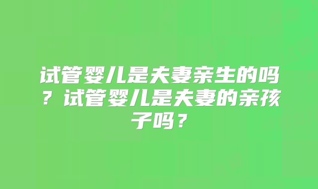 试管婴儿是夫妻亲生的吗?试管婴儿是夫妻的亲孩子吗?