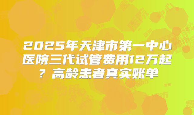 2025年天津市第一中心医院三代试管费用12万起？高龄患者真实账单