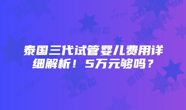 泰国三代试管婴儿费用详细解析!5万元够吗?