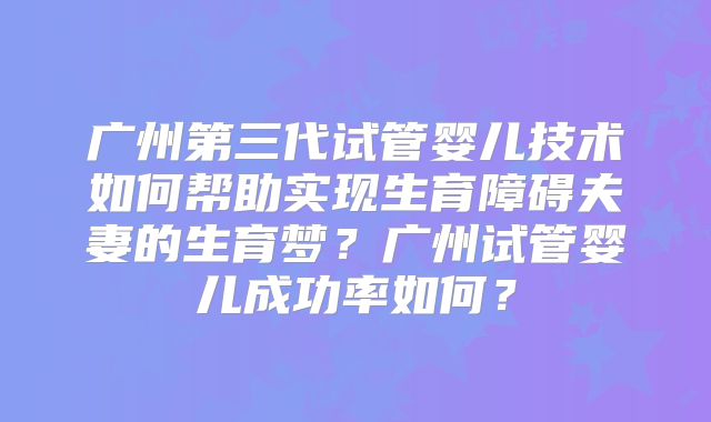 广州第三代试管婴儿技术如何帮助实现生育障碍夫妻的生育梦？广州试管婴儿成功率如何？