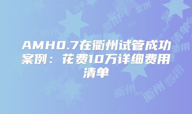 AMH0.7在衢州试管成功案例：花费10万详细费用清单