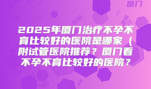 2025年厦门治疗不孕不育比较好的医院是哪家(附试管医院推荐?厦门看不孕不育比较好的医院?