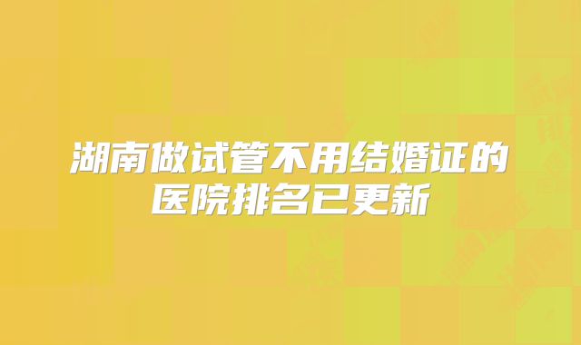 湖南做试管不用结婚证的医院排名已更新