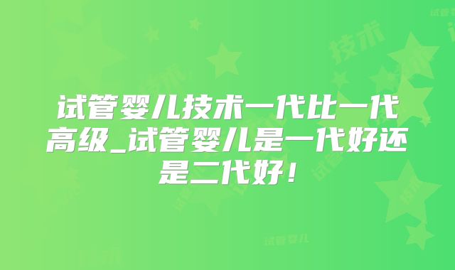 试管婴儿技术一代比一代高级_试管婴儿是一代好还是二代好！