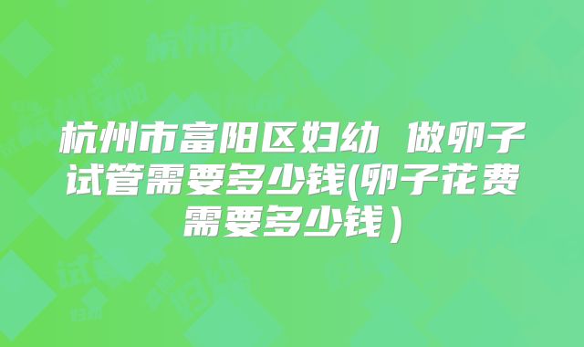 杭州市富阳区妇幼 做卵子试管需要多少钱(卵子花费需要多少钱)