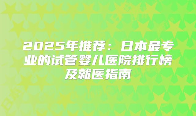 2025年推荐:日本最专业的试管婴儿医院排行榜及就医指南