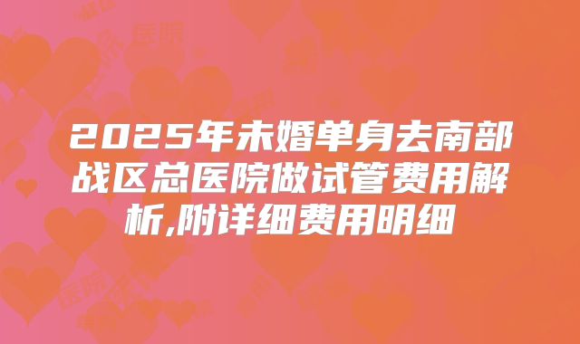 2025年未婚单身去南部战区总医院做试管费用解析,附详细费用明细