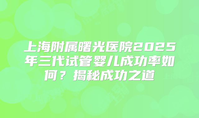 上海附属曙光医院2025年三代试管婴儿成功率如何？揭秘成功之道
