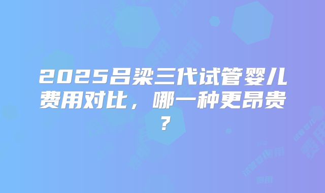 2025吕梁三代试管婴儿费用对比,哪一种更昂贵?