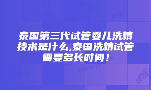 泰国第三代试管婴儿洗精技术是什么,泰国洗精试管需要多长时间!