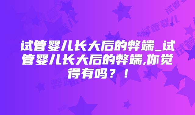 试管婴儿长大后的弊端_试管婴儿长大后的弊端,你觉得有吗?!