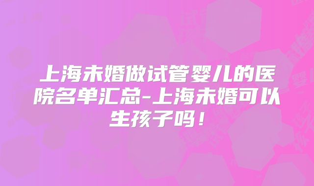 上海未婚做试管婴儿的医院名单汇总-上海未婚可以生孩子吗！