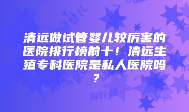 清远做试管婴儿较厉害的医院排行榜前十！清远生殖专科医院是私人医院吗？