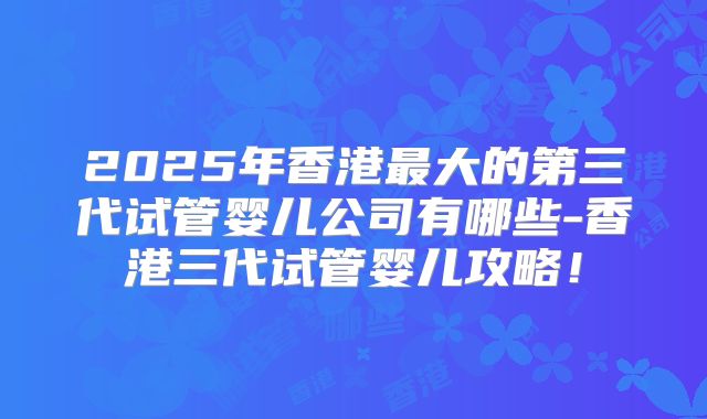 2025年香港最大的第三代试管婴儿公司有哪些-香港三代试管婴儿攻略！