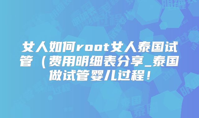 女人如何root女人泰国试管（费用明细表分享_泰国做试管婴儿过程！