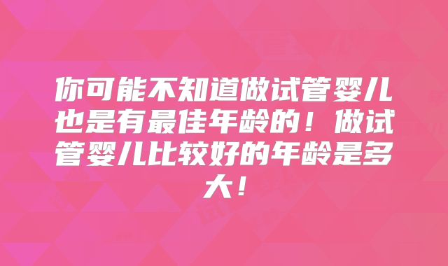 你可能不知道做试管婴儿也是有最佳年龄的！做试管婴儿比较好的年龄是多大！