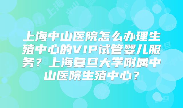 上海中山医院怎么办理生殖中心的VIP试管婴儿服务？上海复旦大学附属中山医院生殖中心？