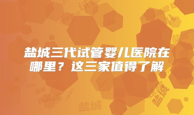 盐城三代试管婴儿医院在哪里？这三家值得了解