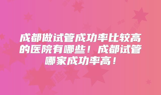 成都做试管成功率比较高的医院有哪些！成都试管哪家成功率高！