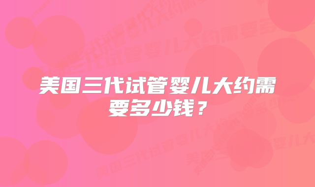 美国三代试管婴儿大约需要多少钱？