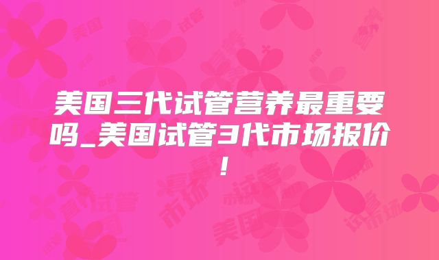 美国三代试管营养最重要吗_美国试管3代市场报价！