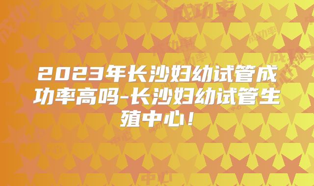 2023年长沙妇幼试管成功率高吗-长沙妇幼试管生殖中心!