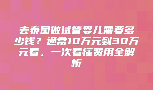 去泰国做试管婴儿需要多少钱？通常10万元到30万元看，一次看懂费用全解析