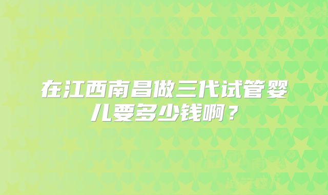 在江西南昌做三代试管婴儿要多少钱啊？