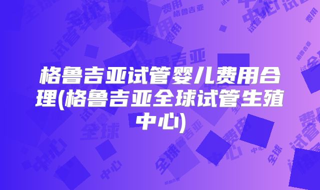 格鲁吉亚试管婴儿费用合理(格鲁吉亚全球试管生殖中心)