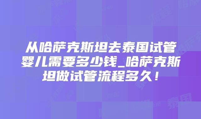 从哈萨克斯坦去泰国试管婴儿需要多少钱_哈萨克斯坦做试管流程多久!