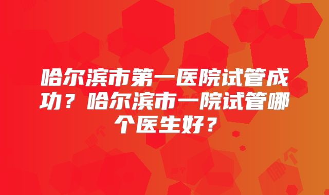 哈尔滨市第一医院试管成功？哈尔滨市一院试管哪个医生好？