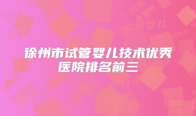 徐州市试管婴儿技术优秀医院排名前三