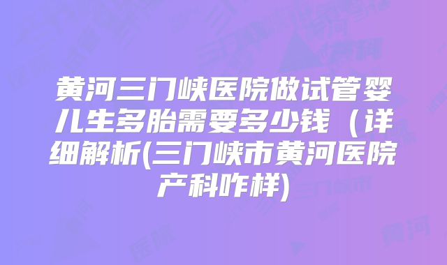 黄河三门峡医院做试管婴儿生多胎需要多少钱（详细解析(三门峡市黄河医院产科咋样)