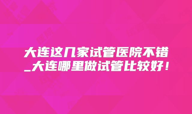 大连这几家试管医院不错_大连哪里做试管比较好！