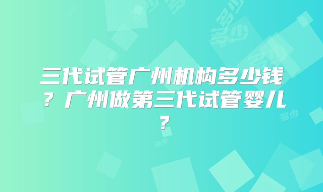三代试管广州机构多少钱？广州做第三代试管婴儿？