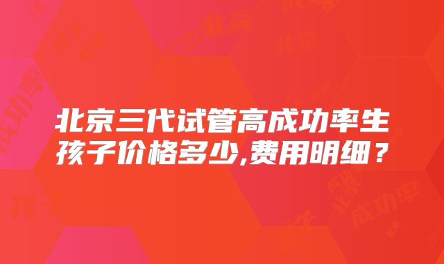 北京三代试管高成功率生孩子价格多少,费用明细？