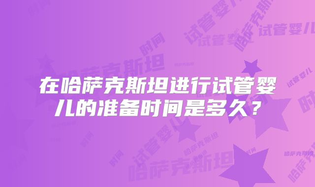 在哈萨克斯坦进行试管婴儿的准备时间是多久?