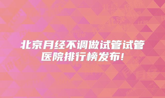 北京月经不调做试管试管医院排行榜发布!
