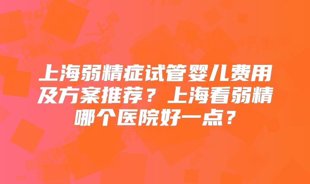 上海弱精症试管婴儿费用及方案推荐？上海看弱精哪个医院好一点？
