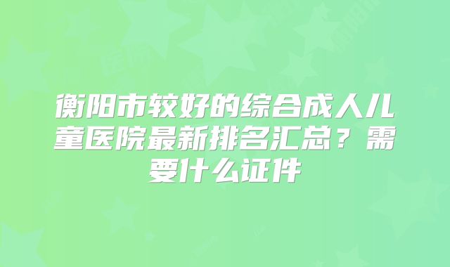 衡阳市较好的综合成人儿童医院最新排名汇总？需要什么证件