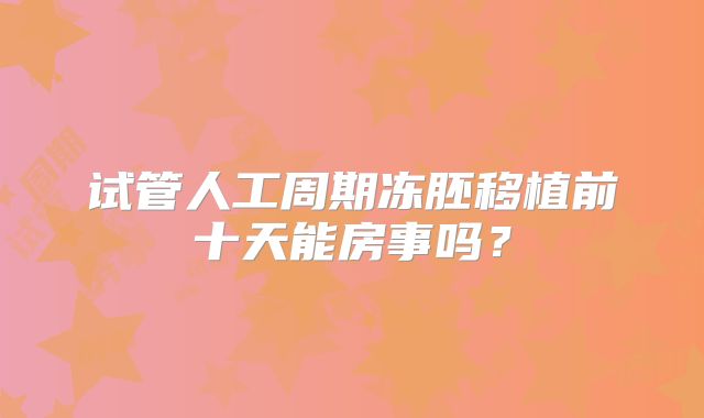 试管人工周期冻胚移植前十天能房事吗？