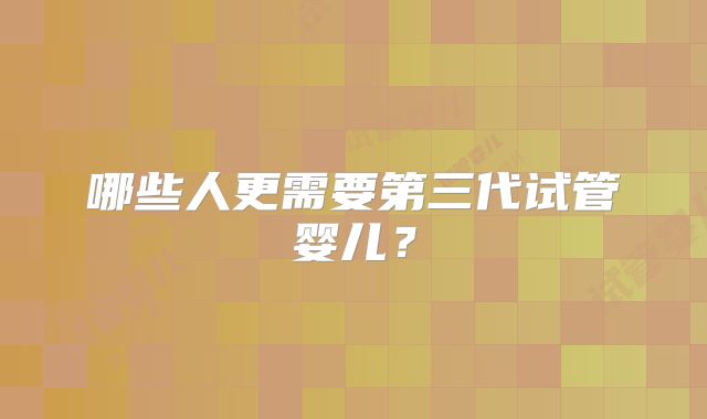 哪些人更需要第三代试管婴儿？