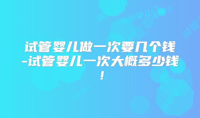 试管婴儿做一次要几个钱-试管婴儿一次大概多少钱!