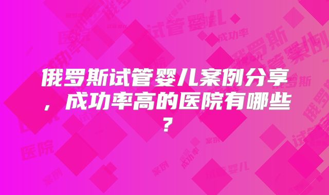 俄罗斯试管婴儿案例分享，成功率高的医院有哪些？