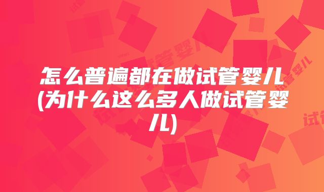 怎么普遍都在做试管婴儿(为什么这么多人做试管婴儿)